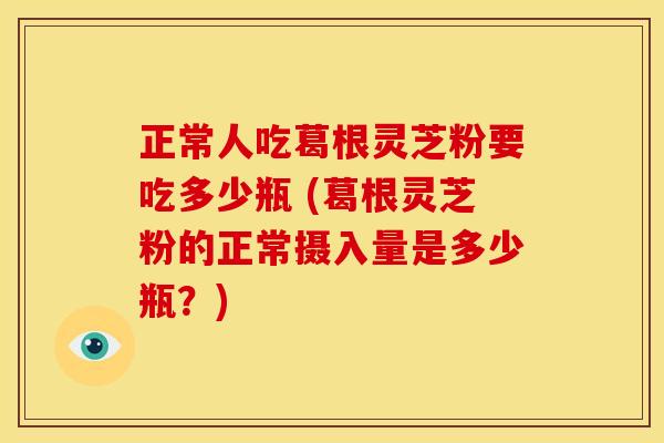 正常人吃葛根灵芝粉要吃多少瓶 (葛根灵芝粉的正常摄入量是多少瓶?) 正常人吃葛根灵芝粉要吃多少瓶 (葛根灵芝粉的正常摄入量是多少瓶?)