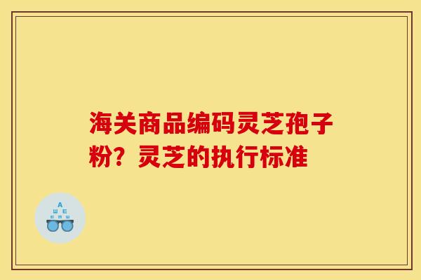 海关商品编码灵芝孢子粉?灵芝的执行标准 海关商品编码灵芝孢子粉?灵芝的执行标准