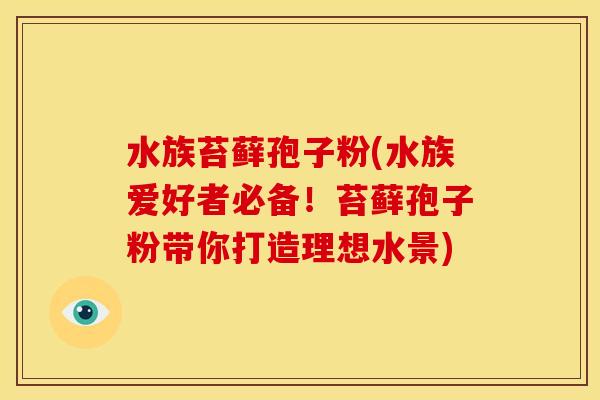 水族苔藓孢子粉(水族爱好者必备！苔藓孢子粉带你打造理想水景)