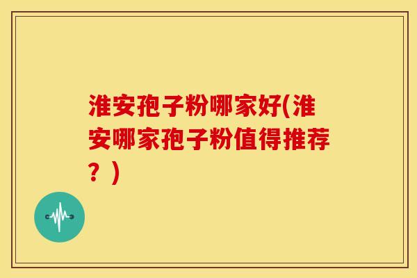 淮安孢子粉哪家好(淮安哪家孢子粉值得推荐?) 淮安孢子粉哪家好(淮安哪家孢子粉值得推荐?)
