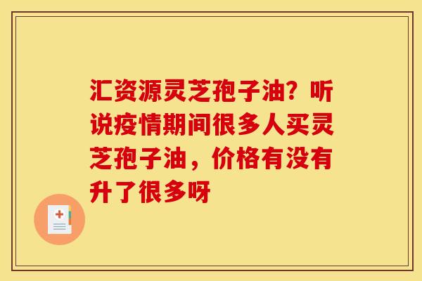 汇资源灵芝孢子油？听说疫情期间很多人买灵芝孢子油，价格有没有升了很多呀
