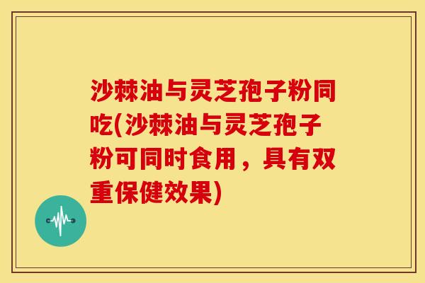 沙棘油与灵芝孢子粉同吃(沙棘油与灵芝孢子粉可同时食用,具有双重保健效果) 沙棘油与灵芝孢子粉同吃(沙棘油与灵芝孢子粉可同时食用,具有双重保健效果)