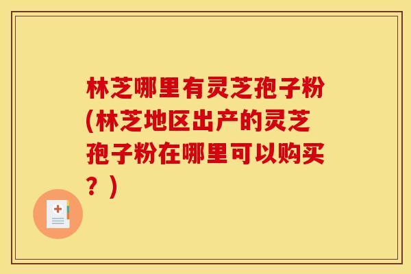 林芝哪里有灵芝孢子粉(林芝地区出产的灵芝孢子粉在哪里可以购买?) 林芝哪里有灵芝孢子粉(林芝地区出产的灵芝孢子粉在哪里可以购买?)