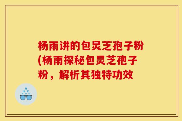 杨雨讲的包炅芝孢子粉(杨雨探秘包炅芝孢子粉,解析其独特功效 杨雨讲的包炅芝孢子粉(杨雨探秘包炅芝孢子粉,解析其独特功效