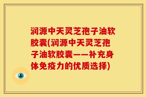 润源中天灵芝孢子油软胶囊(润源中天灵芝孢子油软胶囊——补充身体免疫力的优质选择) 润源中天灵芝孢子油软胶囊(润源中天灵芝孢子油软胶囊——补充身体免疫力的优质选择)