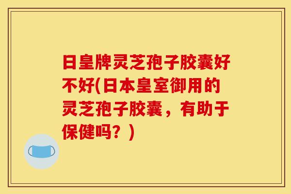 日皇牌灵芝孢子胶囊好不好(日本皇室御用的灵芝孢子胶囊，有助于保健吗？)