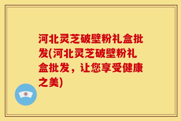 河北灵芝破壁粉礼盒批发(河北灵芝破壁粉礼盒批发,让您享受健康之美) 河北灵芝破壁粉礼盒批发(河北灵芝破壁粉礼盒批发,让您享受健康之美)