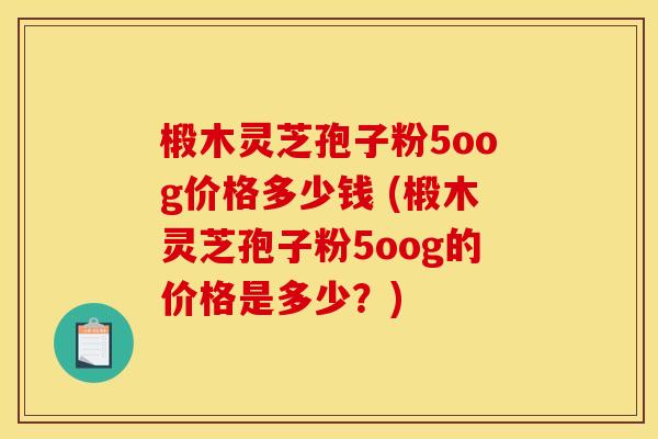 椴木灵芝孢子粉5oog价格多少钱 (椴木灵芝孢子粉5oog的价格是多少?) 椴木灵芝孢子粉5oog价格多少钱 (椴木灵芝孢子粉5oog的价格是多少?)