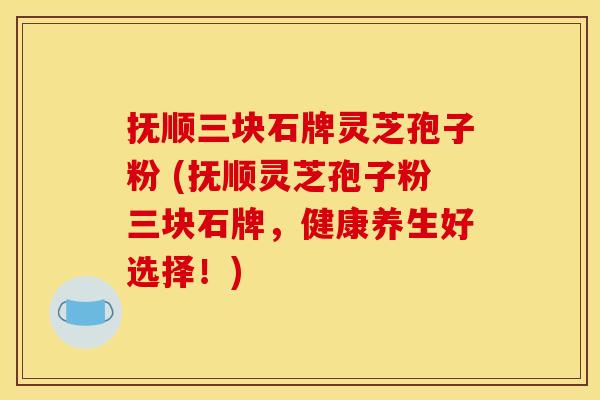 抚顺三块石牌灵芝孢子粉 (抚顺灵芝孢子粉三块石牌,健康养生好选择!) 抚顺三块石牌灵芝孢子粉 (抚顺灵芝孢子粉三块石牌,健康养生好选择!)