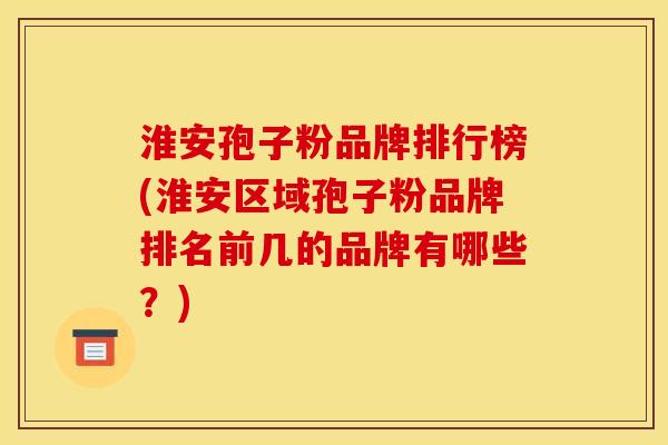 淮安孢子粉品牌排行榜(淮安区域孢子粉品牌排名前几的品牌有哪些?) 淮安孢子粉品牌排行榜(淮安区域孢子粉品牌排名前几的品牌有哪些?)