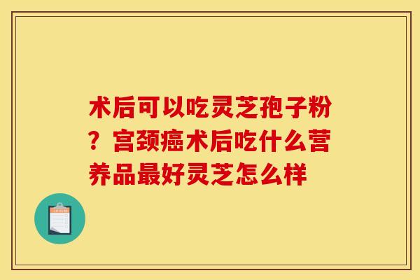术后可以吃灵芝孢子粉?宫颈术后吃什么营养品好灵芝怎么样 术后可以吃灵芝孢子粉?宫颈术后吃什么营养品好灵芝怎么样