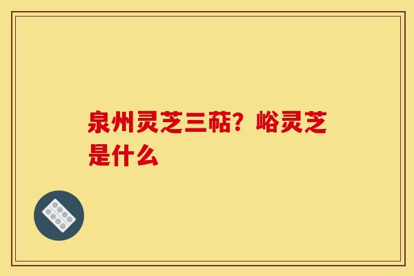 泉州灵芝三萜？峪灵芝是什么