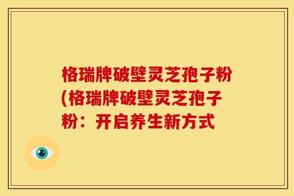 格瑞牌破壁灵芝孢子粉(格瑞牌破壁灵芝孢子粉:开启养生新方式 格瑞牌破壁灵芝孢子粉(格瑞牌破壁灵芝孢子粉:开启养生新方式