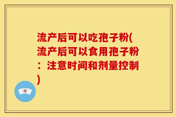流产后可以吃孢子粉(流产后可以食用孢子粉:注意时间和剂量控制) 流产后可以吃孢子粉(流产后可以食用孢子粉:注意时间和剂量控制)