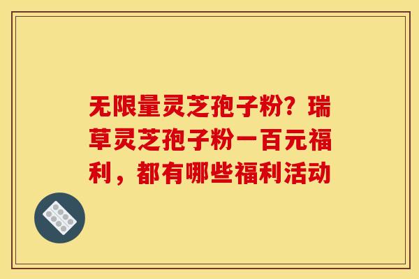无限量灵芝孢子粉?瑞草灵芝孢子粉一百元福利,都有哪些福利活动 无限量灵芝孢子粉?瑞草灵芝孢子粉一百元福利,都有哪些福利活动