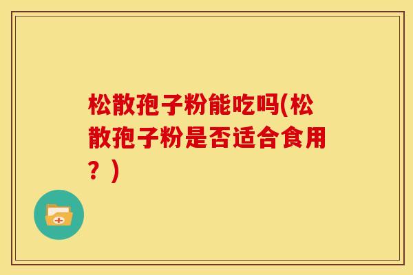松散孢子粉能吃吗(松散孢子粉是否适合食用?) 松散孢子粉能吃吗(松散孢子粉是否适合食用?)