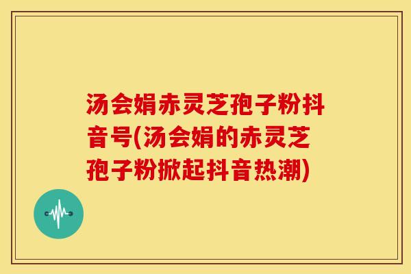 汤会娟赤灵芝孢子粉抖音号(汤会娟的赤灵芝孢子粉掀起抖音热潮)