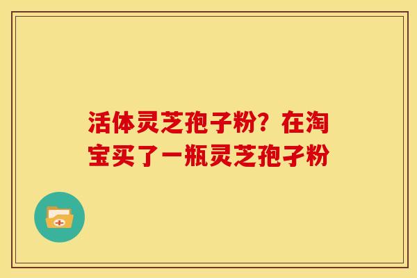 活体灵芝孢子粉?在淘宝买了一瓶灵芝孢孑粉 活体灵芝孢子粉?在淘宝买了一瓶灵芝孢孑粉