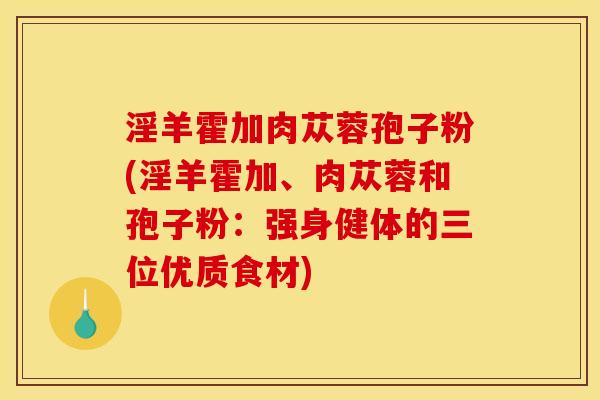 淫羊霍加肉苁蓉孢子粉(淫羊霍加、肉苁蓉和孢子粉:强身健体的三位优质食材) 淫羊霍加肉苁蓉孢子粉(淫羊霍加、肉苁蓉和孢子粉:强身健体的三位优质食材)