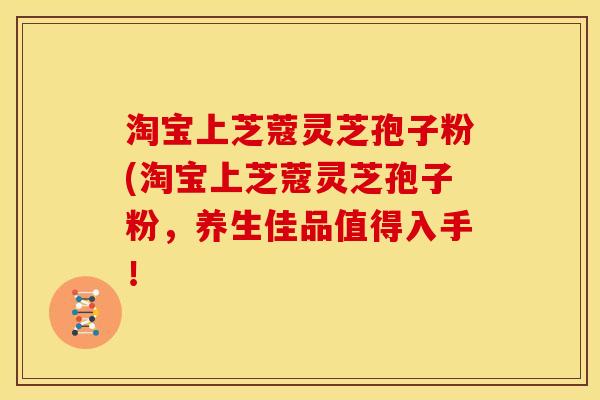 淘宝上芝蔻灵芝孢子粉(淘宝上芝蔻灵芝孢子粉,养生佳品值得入手! 淘宝上芝蔻灵芝孢子粉(淘宝上芝蔻灵芝孢子粉,养生佳品值得入手!