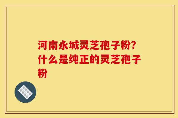 河南永城灵芝孢子粉?什么是纯正的灵芝孢子粉 河南永城灵芝孢子粉?什么是纯正的灵芝孢子粉