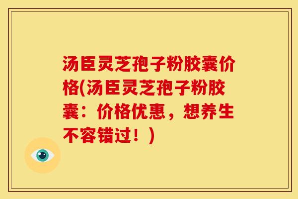 汤臣灵芝孢子粉胶囊价格(汤臣灵芝孢子粉胶囊:价格优惠,想养生不容错过!) 汤臣灵芝孢子粉胶囊价格(汤臣灵芝孢子粉胶囊:价格优惠,想养生不容错过!)