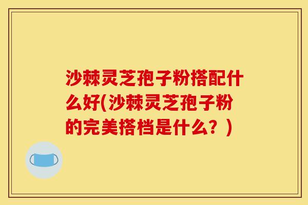 沙棘灵芝孢子粉搭配什么好(沙棘灵芝孢子粉的完美搭档是什么?) 沙棘灵芝孢子粉搭配什么好(沙棘灵芝孢子粉的完美搭档是什么?)