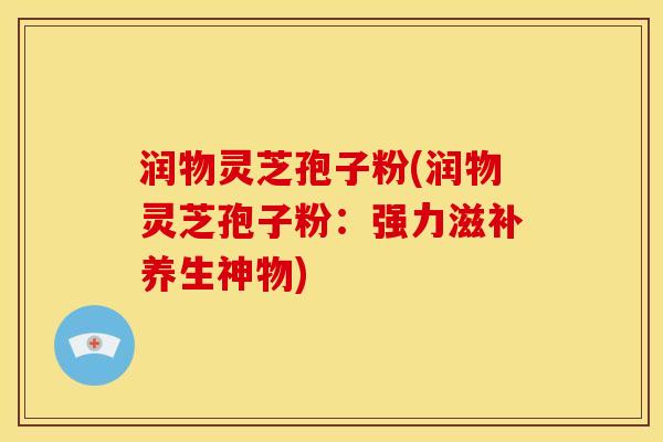 润物灵芝孢子粉(润物灵芝孢子粉:强力滋补养生神物) 润物灵芝孢子粉(润物灵芝孢子粉:强力滋补养生神物)