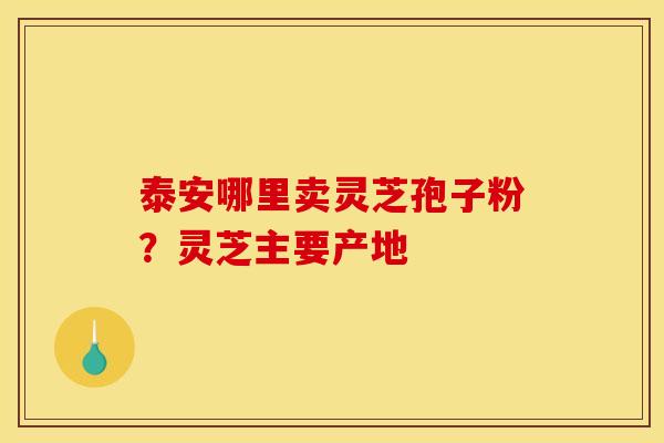 泰安哪里卖灵芝孢子粉?灵芝主要产地 泰安哪里卖灵芝孢子粉?灵芝主要产地