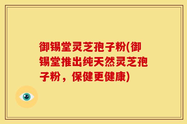 御锡堂灵芝孢子粉(御锡堂推出纯天然灵芝孢子粉,保健更健康) 御锡堂灵芝孢子粉(御锡堂推出纯天然灵芝孢子粉,保健更健康)