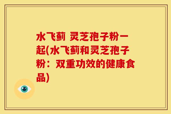 水飞蓟 灵芝孢子粉一起(水飞蓟和灵芝孢子粉：双重功效的健康食品)