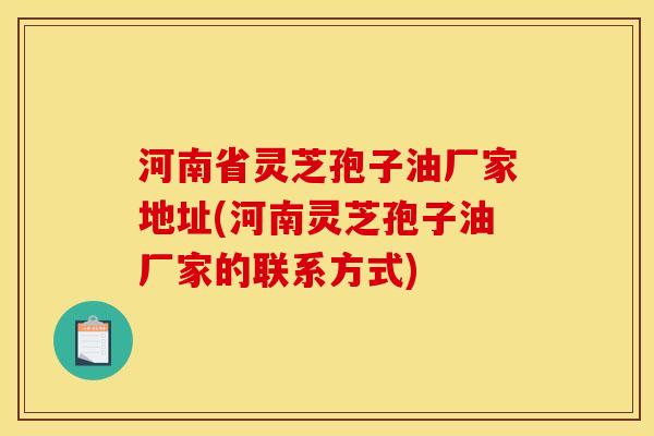 河南省灵芝孢子油厂家地址(河南灵芝孢子油厂家的联系方式) 河南省灵芝孢子油厂家地址(河南灵芝孢子油厂家的联系方式)