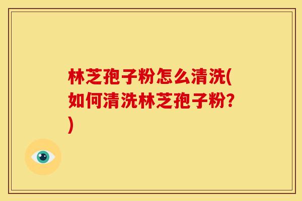 林芝孢子粉怎么清洗(如何清洗林芝孢子粉?) 林芝孢子粉怎么清洗(如何清洗林芝孢子粉?)