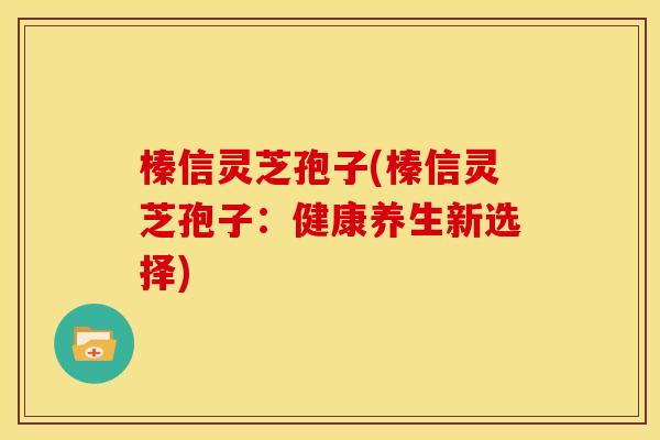 榛信灵芝孢子(榛信灵芝孢子:健康养生新选择) 榛信灵芝孢子(榛信灵芝孢子:健康养生新选择)