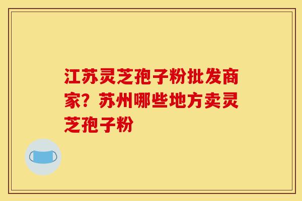 江苏灵芝孢子粉批发商家?苏州哪些地方卖灵芝孢子粉 江苏灵芝孢子粉批发商家?苏州哪些地方卖灵芝孢子粉