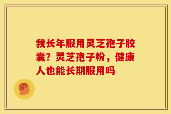 我长年服用灵芝孢子胶囊?灵芝孢子粉,健康人也能长期服用吗 我长年服用灵芝孢子胶囊?灵芝孢子粉,健康人也能长期服用吗