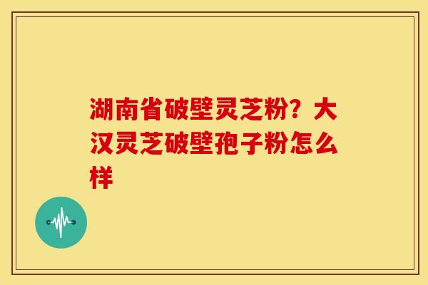 湖南省破壁灵芝粉?大汉灵芝破壁孢子粉怎么样 湖南省破壁灵芝粉?大汉灵芝破壁孢子粉怎么样