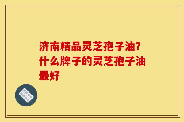 济南精品灵芝孢子油?什么牌子的灵芝孢子油好 济南精品灵芝孢子油?什么牌子的灵芝孢子油好