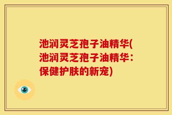 池润灵芝孢子油精华(池润灵芝孢子油精华:保健护肤的新宠) 池润灵芝孢子油精华(池润灵芝孢子油精华:保健护肤的新宠)