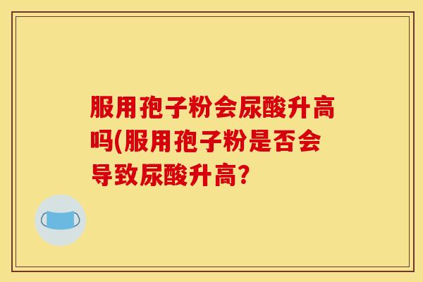 服用孢子粉会尿酸升高吗(服用孢子粉是否会导致尿酸升高? 服用孢子粉会尿酸升高吗(服用孢子粉是否会导致尿酸升高?