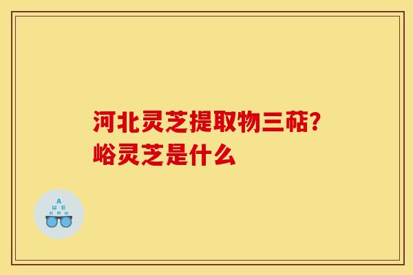 河北灵芝提取物三萜?峪灵芝是什么 河北灵芝提取物三萜?峪灵芝是什么