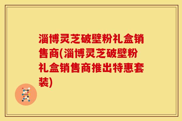 淄博灵芝破壁粉礼盒销售商(淄博灵芝破壁粉礼盒销售商推出特惠套装) 淄博灵芝破壁粉礼盒销售商(淄博灵芝破壁粉礼盒销售商推出特惠套装)