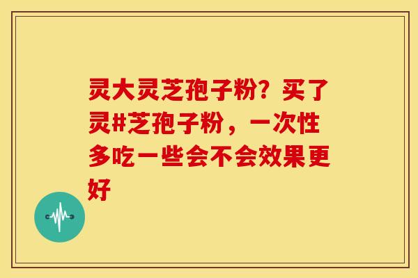 灵大灵芝孢子粉?买了灵#芝孢子粉,一次性多吃一些会不会效果更好 灵大灵芝孢子粉?买了灵#芝孢子粉,一次性多吃一些会不会效果更好
