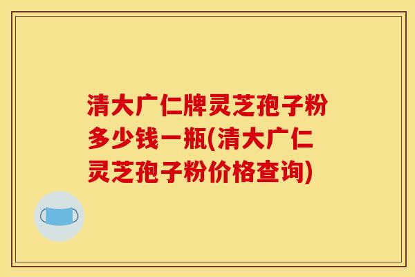 清大广仁牌灵芝孢子粉多少钱一瓶(清大广仁灵芝孢子粉价格查询) 清大广仁牌灵芝孢子粉多少钱一瓶(清大广仁灵芝孢子粉价格查询)