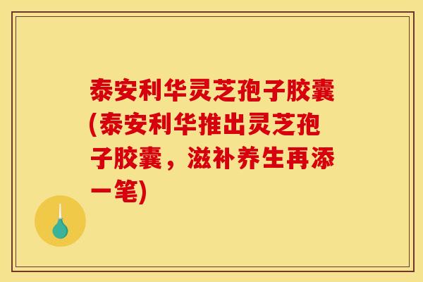 泰安利华灵芝孢子胶囊(泰安利华推出灵芝孢子胶囊,滋补养生再添一笔) 泰安利华灵芝孢子胶囊(泰安利华推出灵芝孢子胶囊,滋补养生再添一笔)