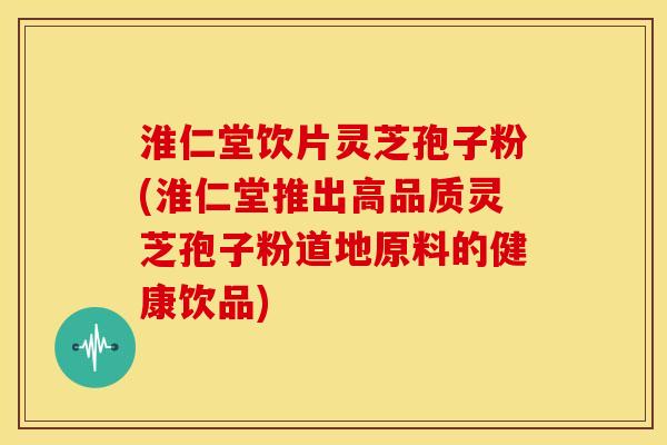 淮仁堂饮片灵芝孢子粉(淮仁堂推出高品质灵芝孢子粉道地原料的健康饮品) 淮仁堂饮片灵芝孢子粉(淮仁堂推出高品质灵芝孢子粉道地原料的健康饮品)
