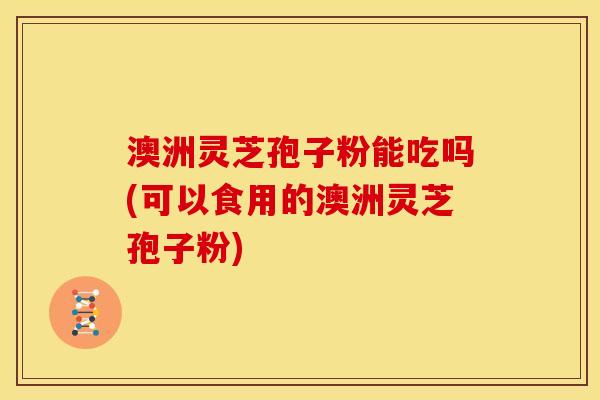 澳洲灵芝孢子粉能吃吗(可以食用的澳洲灵芝孢子粉) 澳洲灵芝孢子粉能吃吗(可以食用的澳洲灵芝孢子粉)