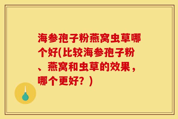 海参孢子粉燕窝虫草哪个好(比较海参孢子粉、燕窝和虫草的效果，哪个更好？)