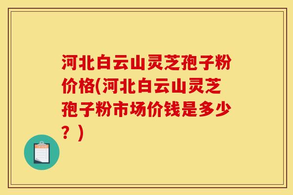河北白云山灵芝孢子粉价格(河北白云山灵芝孢子粉市场价钱是多少?) 河北白云山灵芝孢子粉价格(河北白云山灵芝孢子粉市场价钱是多少?)