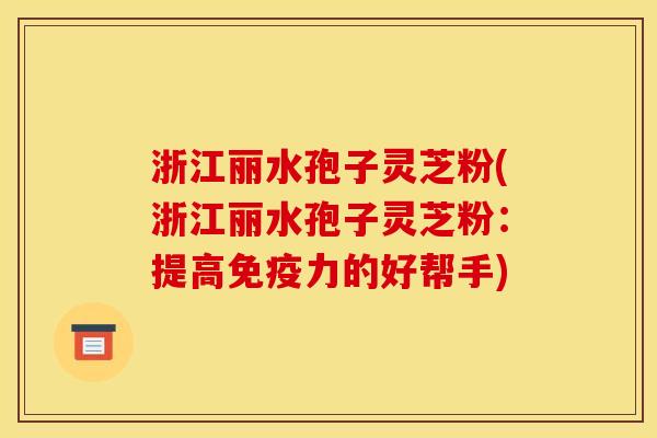 浙江丽水孢子灵芝粉(浙江丽水孢子灵芝粉：提高免疫力的好帮手)